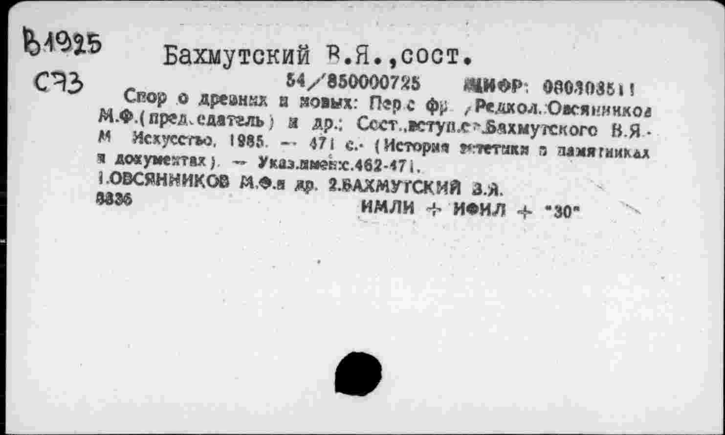 ﻿Бахмутский В.Я.,сост.
54/850000725 «НОР. 0003086 И
** ? Скор о дрекних а новых: Перс фр ,Редкая.Овсянников М.ф.(пргд^емтгль) и др.; Ссст.,вступ.е^ахмугекого В.Я • М Искусство. 1985 — 471 с.- (История ^тстткя а эдмягмик&л н документах). — Укаэ.имеЬх.462-471.
1.ОВСЯННИКОВ М,Ф.а др. 2.&АХМУГСКИЙ З.Я.
МЭ6	ИМЛИ < ИФИЛ ч- -30"